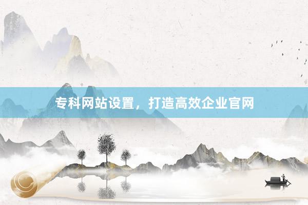专科网站设置，打造高效企业官网