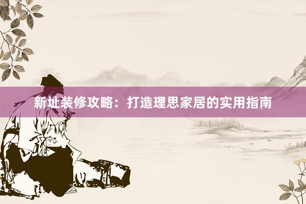 新址装修攻略：打造理思家居的实用指南