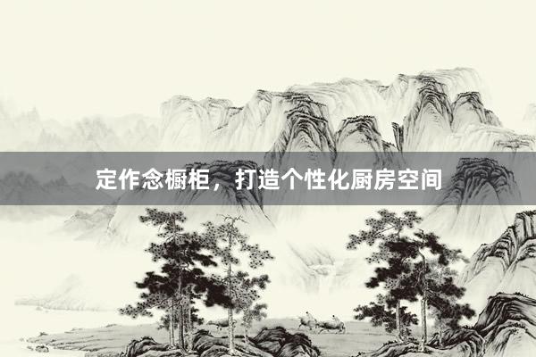 定作念橱柜，打造个性化厨房空间